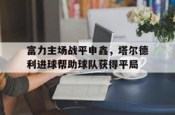 雷速体育-富力主场战平申鑫，塔尔德利进球帮助球队获得平局的简单介绍