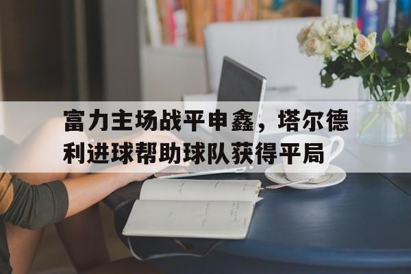 富力主场战平申鑫，塔尔德利进球帮助球队获得平局的简单介绍