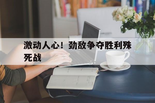 包含激动人心！劲敌争夺胜利殊死战的词条