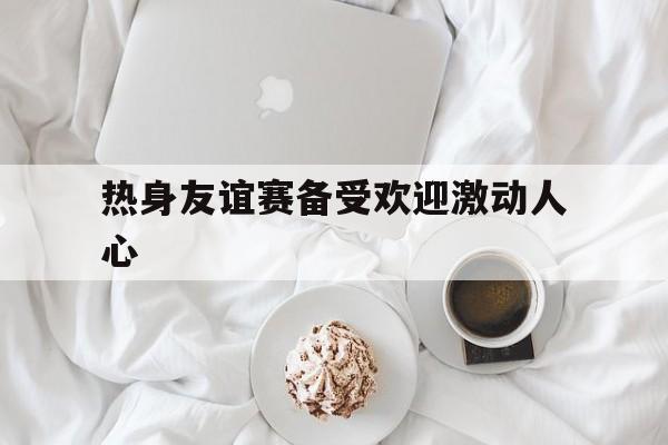 关于热身友谊赛备受欢迎激动人心的信息