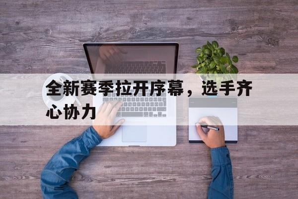 全新赛季拉开序幕，选手齐心协力